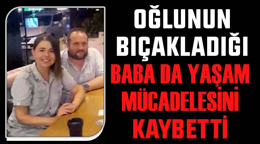 Oğlunun bıçakladığı baba da yaşam mücadelesini kaybetti 