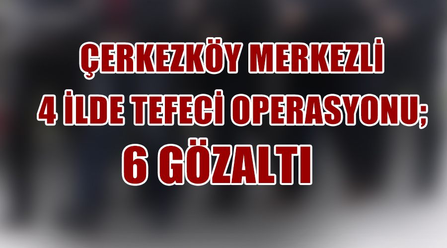  Çerkezköy merkezli 4 ilde tefeci operasyonu :6 gözaltı